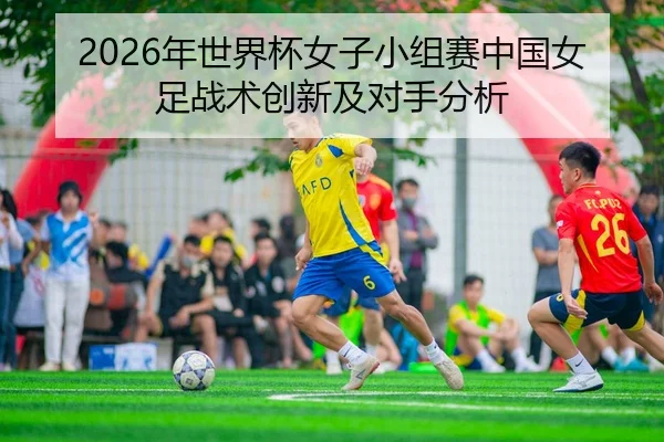 2026年世界杯女子小组赛中国女足战术创新及对手分析