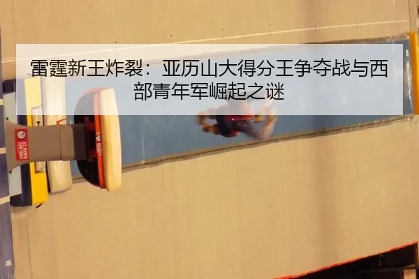 雷霆新王炸裂：亚历山大得分王争夺战与西部青年军崛起之谜