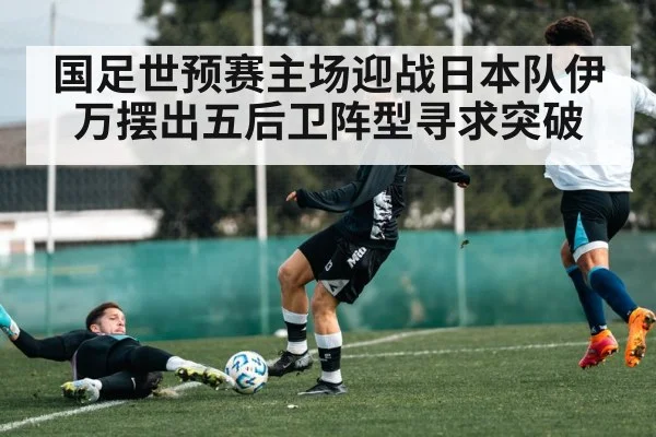 国足世预赛主场迎战日本队伊万摆出五后卫阵型寻求突破