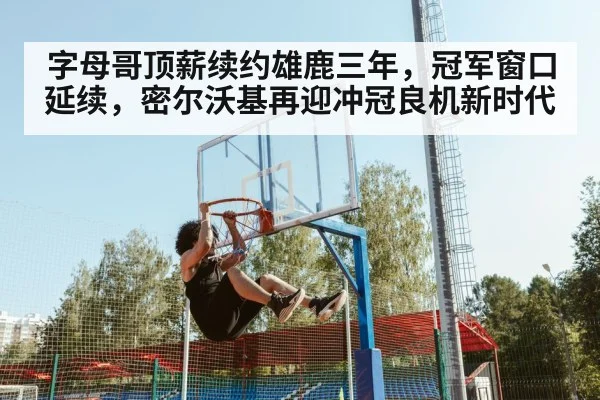 字母哥顶薪续约雄鹿三年，冠军窗口延续，密尔沃基再迎冲冠良机新时代