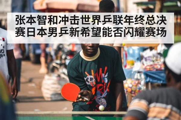 张本智和冲击世界乒联年终总决赛日本男乒新希望能否闪耀赛场